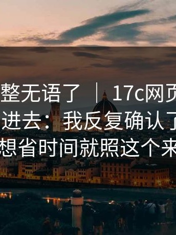 我真的被整无语了 ｜ 17c网页版｜17c——刚点进去：我反复确认了两遍？！想省时间就照这个来