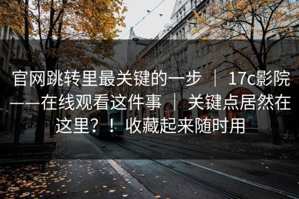 官网跳转里最关键的一步 ｜ 17c影院——在线观看这件事 ｜ 关键点居然在这里？！收藏起来随时用