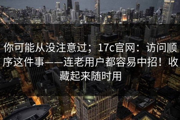 你可能从没注意过；17c官网：访问顺序这件事——连老用户都容易中招！收藏起来随时用