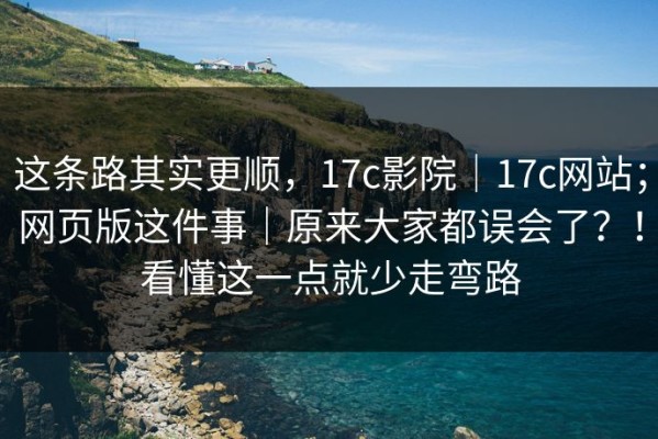 这条路其实更顺，17c影院｜17c网站；网页版这件事｜原来大家都误会了？！看懂这一点就少走弯路