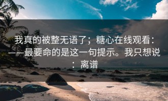 我真的被整无语了；糖心在线观看：——最要命的是这一句提示。我只想说：离谱