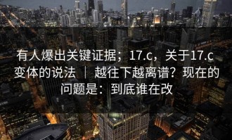 有人爆出关键证据；17.c，关于17.c 变体的说法 ｜ 越往下越离谱？现在的问题是：到底谁在改