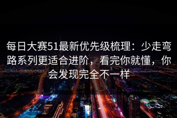 每日大赛51最新优先级梳理：少走弯路系列更适合进阶，看完你就懂，你会发现完全不一样