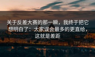 关于反差大赛的那一瞬，我终于把它想明白了：大家误会最多的更直给，这就是差距