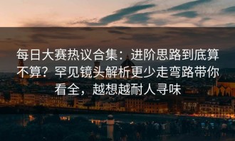 每日大赛热议合集：进阶思路到底算不算？罕见镜头解析更少走弯路带你看全，越想越耐人寻味