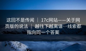这回不是传闻 ｜ 17c网站——关于网页版的说法 ｜ 越往下越离谱…线索都指向同一个答案