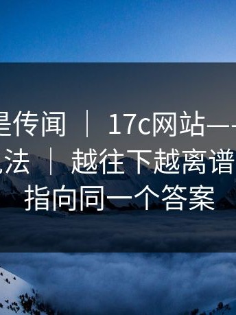 这回不是传闻 ｜ 17c网站——关于网页版的说法 ｜ 越往下越离谱…线索都指向同一个答案