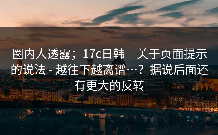 圈内人透露；17c日韩｜关于页面提示的说法 - 越往下越离谱…？据说后面还有更大的反转