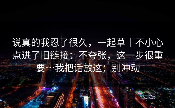 说真的我忍了很久，一起草｜不小心点进了旧链接：不夸张，这一步很重要…我把话放这：别冲动