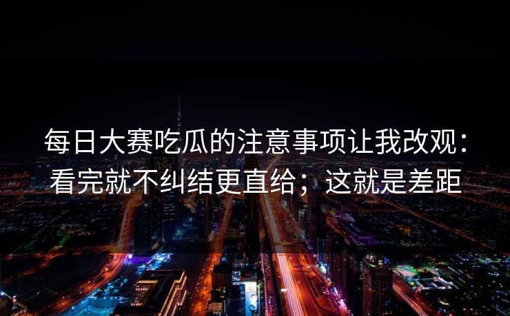 每日大赛吃瓜的注意事项让我改观：看完就不纠结更直给；这就是差距