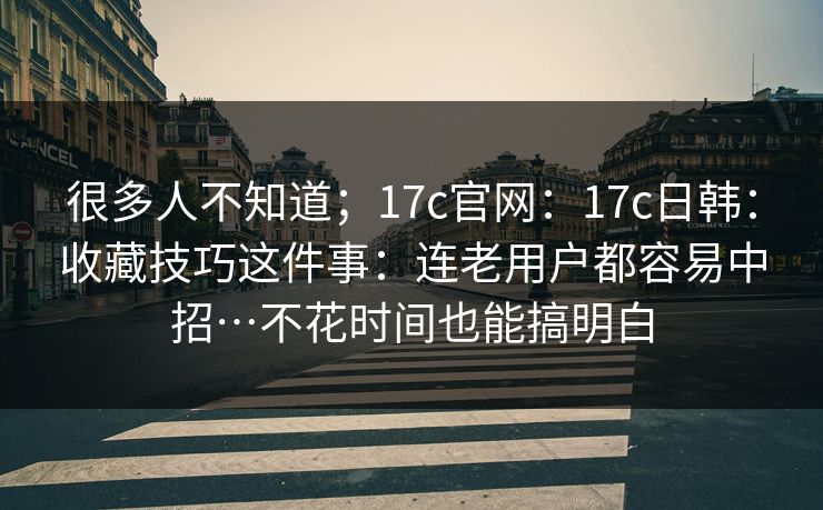 很多人不知道;17c官网:17c日韩:收藏技巧这件事:连老用户都容易中招…不花时间也能搞明白 很多人不知道;17c官网:17c日韩:收藏技巧这件事:连老用户都容易中招…不花时间也能搞明白
