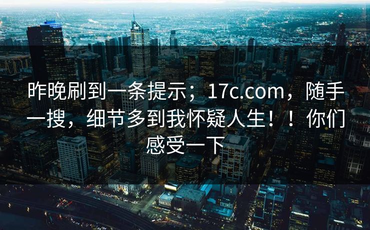 昨晚刷到一条提示;17c.com,随手一搜,细节多到我怀疑人生!!你们感受一下 昨晚刷到一条提示;17c.com,随手一搜,细节多到我怀疑人生!!你们感受一下