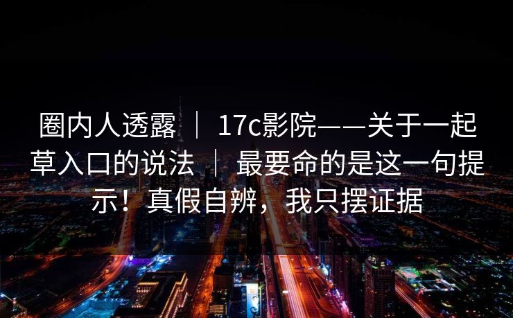 圈内人透露 | 17c影院——关于一起草入口的说法 | 最要命的是这一句提示!真假自辨,我只摆证据 圈内人透露 | 17c影院——关于一起草入口的说法 | 最要命的是这一句提示!真假自辨,我只摆证据