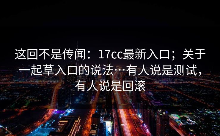这回不是传闻:17cc最新入口;关于一起草入口的说法…有人说是测试,有人说是回滚 这回不是传闻:17cc最新入口;关于一起草入口的说法…有人说是测试,有人说是回滚