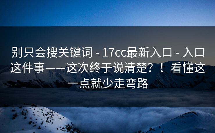 别只会搜关键词 - 17cc最新入口 - 入口这件事——这次终于说清楚?!看懂这一点就少走弯路 别只会搜关键词 - 17cc最新入口 - 入口这件事——这次终于说清楚?!看懂这一点就少走弯路