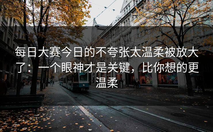 每日大赛今日的不夸张太温柔被放大了:一个眼神才是关键,比你想的更温柔 每日大赛今日的不夸张太温柔被放大了:一个眼神才是关键,比你想的更温柔
