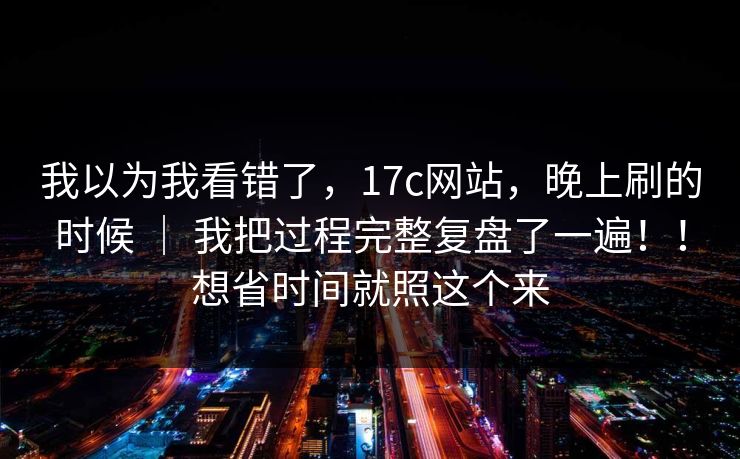 我以为我看错了,17c网站,晚上刷的时候 | 我把过程完整复盘了一遍!!想省时间就照这个来 我以为我看错了,17c网站,晚上刷的时候 | 我把过程完整复盘了一遍!!想省时间就照这个来