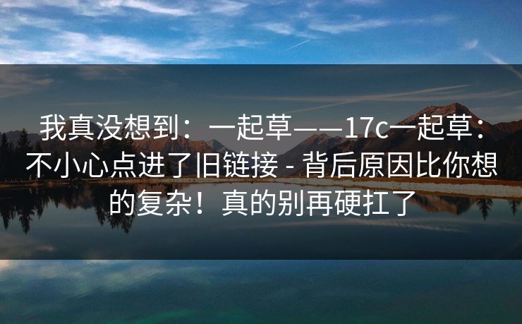 我真没想到:一起草——17c一起草:不小心点进了旧链接 - 背后原因比你想的复杂!真的别再硬扛了 我真没想到:一起草——17c一起草:不小心点进了旧链接 - 背后原因比你想的复杂!真的别再硬扛了