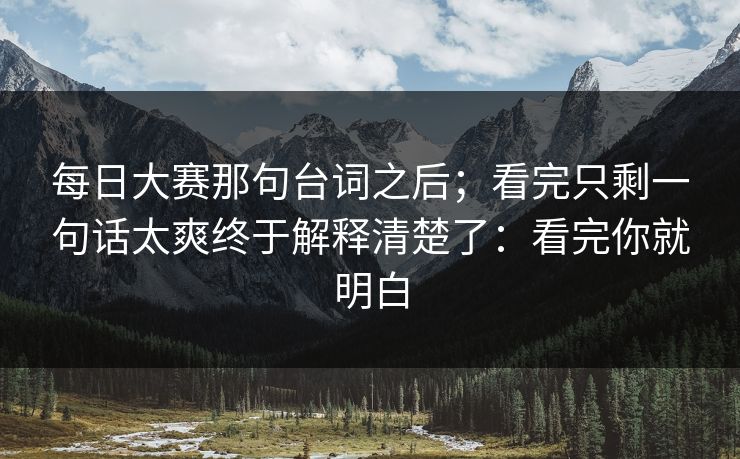 每日大赛那句台词之后；看完只剩一句话太爽终于解释清楚了：看完你就明白