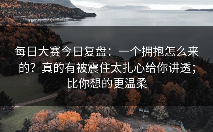 每日大赛今日复盘:一个拥抱怎么来的?真的有被震住太扎心给你讲透;比你想的更温柔 每日大赛今日复盘:一个拥抱怎么来的?真的有被震住太扎心给你讲透;比你想的更温柔