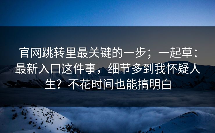 官网跳转里最关键的一步;一起草:最新入口这件事,细节多到我怀疑人生?不花时间也能搞明白 官网跳转里最关键的一步;一起草:最新入口这件事,细节多到我怀疑人生?不花时间也能搞明白