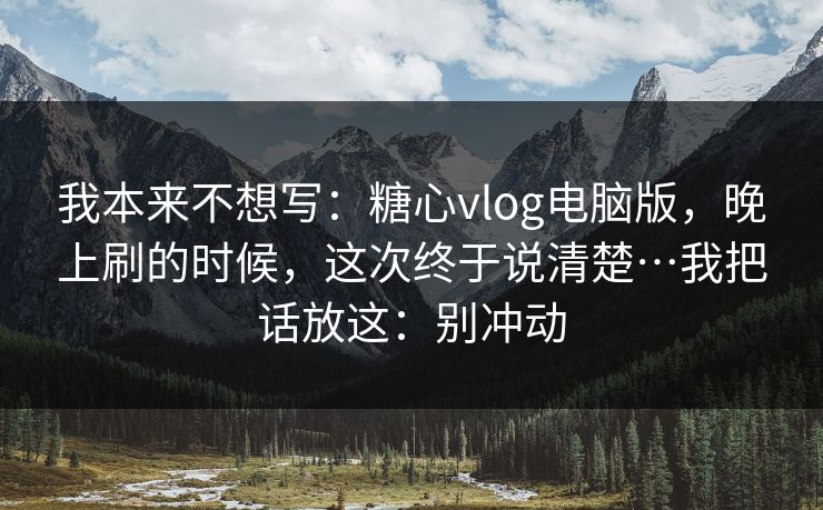 我本来不想写：糖心vlog电脑版，晚上刷的时候，这次终于说清楚…我把话放这：别冲动