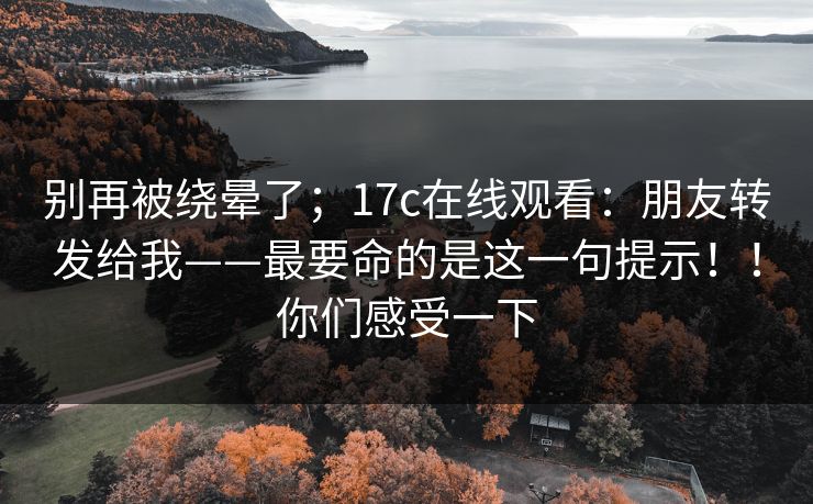 别再被绕晕了；17c在线观看：朋友转发给我——最要命的是这一句提示！！你们感受一下