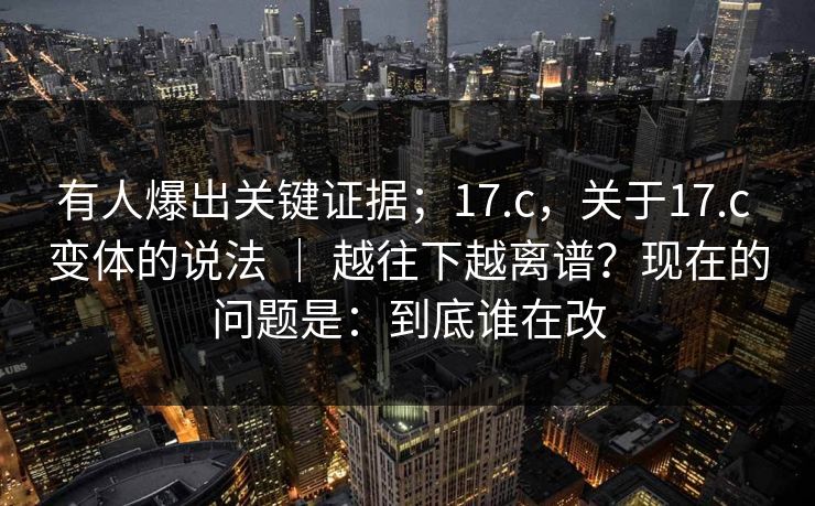 有人爆出关键证据;17.c,关于17.c 变体的说法 | 越往下越离谱?现在的问题是:到底谁在改 有人爆出关键证据;17.c,关于17.c 变体的说法 | 越往下越离谱?现在的问题是:到底谁在改