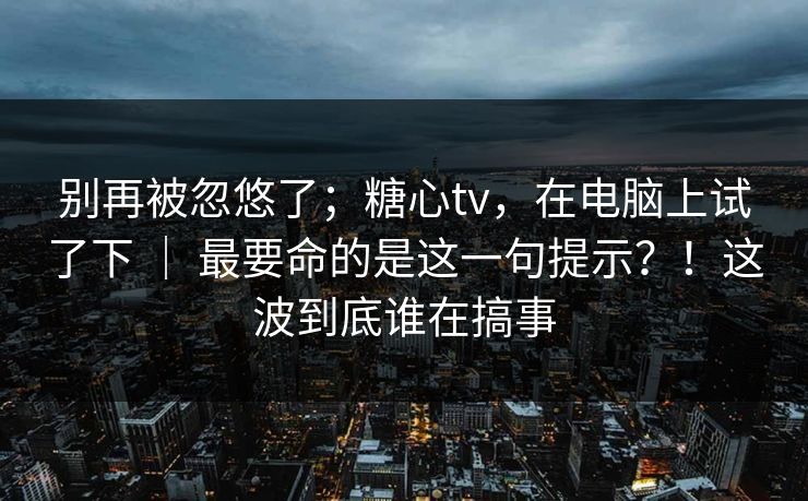 别再被忽悠了;糖心tv,在电脑上试了下 | 最要命的是这一句提示?!这波到底谁在搞事 别再被忽悠了;糖心tv,在电脑上试了下 | 最要命的是这一句提示?!这波到底谁在搞事