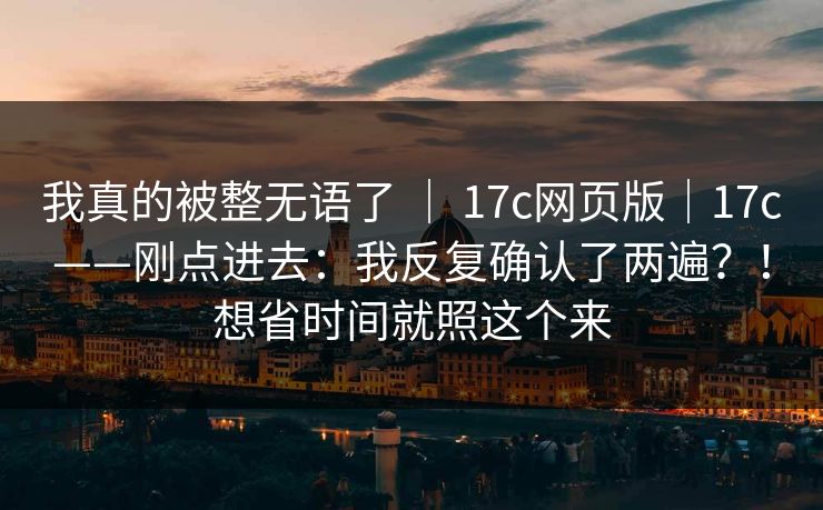 我真的被整无语了 | 17c网页版|17c——刚点进去:我反复确认了两遍?!想省时间就照这个来 我真的被整无语了 | 17c网页版|17c——刚点进去:我反复确认了两遍?!想省时间就照这个来