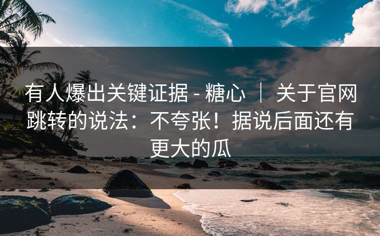 有人爆出关键证据 - 糖心 | 关于官网跳转的说法:不夸张!据说后面还有更大的瓜 有人爆出关键证据 - 糖心 | 关于官网跳转的说法:不夸张!据说后面还有更大的瓜