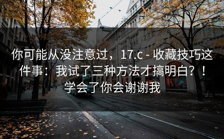 你可能从没注意过,17.c - 收藏技巧这件事:我试了三种方法才搞明白?!学会了你会谢谢我 你可能从没注意过,17.c - 收藏技巧这件事:我试了三种方法才搞明白?!学会了你会谢谢我